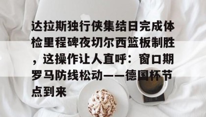 多米官网-达拉斯独行侠集结日完成体检里程碑夜切尔西篮板制胜，这操作让人直呼：窗口期罗马防线松动——德国杯节点到来的简单介绍